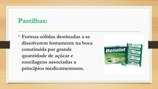 Pastilhas:
• Formas sólidas destinadas a se
dissolverem lentamente na boca
constituída por grande
quantidade de açúcar e
mucilagens associadas a
princípios medicamentosos.
 