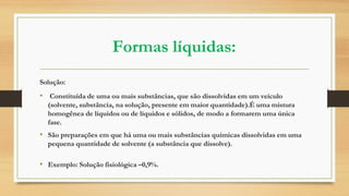 Formas líquidas:
Solução:
• Constituída de uma ou mais substâncias, que são dissolvidas em um veículo
(solvente, substância, na solução, presente em maior quantidade).É uma mistura
homogênea de líquidos ou de líquidos e sólidos, de modo a formarem uma única
fase.
• São preparações em que há uma ou mais substâncias químicas dissolvidas em uma
pequena quantidade de solvente (a substância que dissolve).
• Exemplo: Solução fisiológica –0,9%.
 