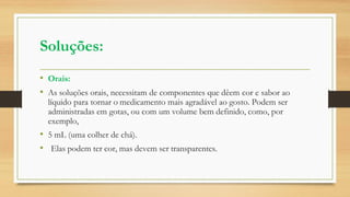 Soluções:
• Orais:
• As soluções orais, necessitam de componentes que dêem cor e sabor ao
líquido para tornar o medicamento mais agradável ao gosto. Podem ser
administradas em gotas, ou com um volume bem definido, como, por
exemplo,
• 5 mL (uma colher de chá).
• Elas podem ter cor, mas devem ser transparentes.
 