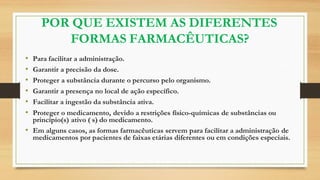 POR QUE EXISTEM AS DIFERENTES
FORMAS FARMACÊUTICAS?
• Para facilitar a administração.
• Garantir a precisão da dose.
• Proteger a substância durante o percurso pelo organismo.
• Garantir a presença no local de ação específico.
• Facilitar a ingestão da substância ativa.
• Proteger o medicamento, devido a restrições físico-químicas de substâncias ou
princípio(s) ativo ( s) do medicamento.
• Em alguns casos, as formas farmacêuticas servem para facilitar a administração de
medicamentos por pacientes de faixas etárias diferentes ou em condições especiais.
 
