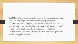 EDULITO este medicamento é um xarope expectorante que
ajuda na eliminação do catarro em tosses persistentes.
A diferença entre xarope e expectorante está na forma de
apresentação e na função do medicamento. O termo "xarope"
refere-se à forma líquida do medicamento, enquanto
"expectorante" descreve a função do medicamento, que é ajudar
a soltar e expelir o muco.
 