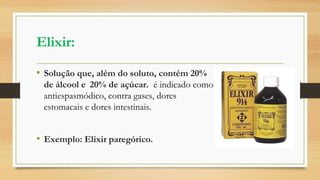 Elixir:
• Solução que, além do soluto, contém 20%
de álcool e 20% de açúcar. é indicado como
antiespasmódico, contra gases, dores
estomacais e dores intestinais.
• Exemplo: Elixir paregórico.
 