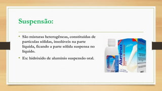 Suspensão:
• São misturas heterogêneas, constituídas de
partículas sólidas, insolúveis na parte
líquida, ficando a parte sólida suspensa no
líquido.
• Ex: hidróxido de alumínio suspensão oral.
 