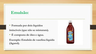 Emulsão:
• Formada por dois líquidos
imiscíveis (que não se misturam).
• É composta de óleo e água.
Exemplo: Emulsão de vaselina líquida
(Agarol).
 
