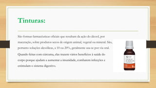 Tinturas:
São formas farmacêuticas oficiais que resultam da ação do álcool, por
maceração, sobre produtos secos de origem animal, vegetal ou mineral. São,
portanto soluções alcoólicas, a 10 ou 20%, geralmente usa-se por via oral.
Quando feitas com cúrcuma, elas trazem vários benefícios à saúde do
corpo porque ajudam a aumentar a imunidade, combatem infecções e
estimulam o sistema digestivo.
 
