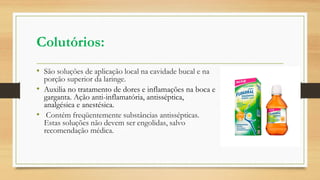 Colutórios:
• São soluções de aplicação local na cavidade bucal e na
porção superior da laringe.
• Auxilia no tratamento de dores e inflamações na boca e
garganta. Ação anti-inflamatória, antisséptica,
analgésica e anestésica.
• Contém freqüentemente substâncias antissépticas.
Estas soluções não devem ser engolidas, salvo
recomendação médica.
 