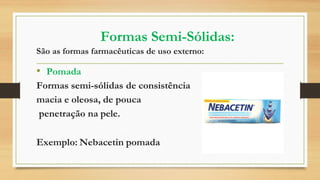 Formas Semi-Sólidas:
São as formas farmacêuticas de uso externo:
• Pomada
Formas semi-sólidas de consistência
macia e oleosa, de pouca
penetração na pele.
Exemplo: Nebacetin pomada
 