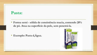 Pasta:
• Forma semi - sólida de consistência macia, contendo 20%
de pó. Atua na superfície da pele, sem penetrá-la.
• Exemplo: Pasta d,Água.
 
