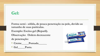 Gel:
Forma semi - sólida, de pouca penetração na pele, devido ao
tamanho de suas partículas.
Exemplo: Escina gel (Reparil).
Observação: Ordem decrescente
de penetração:
• Creme Pomada
• Gel Pasta.
 