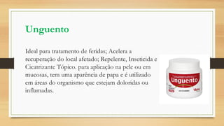 Unguento
Ideal para tratamento de feridas; Acelera a
recuperação do local afetado; Repelente, Inseticida e
Cicatrizante Tópico. para aplicação na pele ou em
mucosas, tem uma aparência de papa e é utilizado
em áreas do organismo que estejam doloridas ou
inflamadas.
 