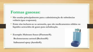 Formas gasosas:
• São usadas principalmente para a administração de substâncias
voláteis (que evaporam).
• Entre elas incluem-se os aerossóis, que são medicamentos sólidos ou
líquidos acrescidos de gases para nebulização.
• Exemplo: Halotano frasco (Fluotane®).
Beclometasona aerosol (Beclosol®)
Salbutamol spray (Aerolin®).
 