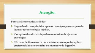 Atenção:
Formas farmacêuticas sólidas:
1. Ingestão de comprimidos apenas com água, exceto quando
houver recomendação médica.
2. Comprimidos divisíveis podem necessitar de ajuste na
posologia
3. No caso de fármaco em pó, a mistura extemporânea, deve
preferencialmente ser feita no momento da ingestão.
 
