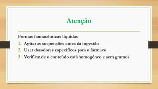 Atenção
Formas farmacêuticas líquidas
1. Agitar as suspensões antes da ingestão
2. Usar dosadores específicos para o fármaco
3. Verificar de o conteúdo está homogêneo e sem grumos.
 