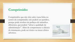 Comprimido:
Comprimidos que não têm sulco (uma linha no
centro do comprimido) não podem ser partidos,
porque pode resultar em pedaços de tamanhos
diferentes, que podem “afetar a qualidade da
administração”. Além de comprometer a eficácia
do tratamento, pode ser tóxico ou trazer efeitos
adversos.
 