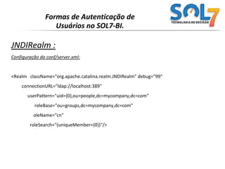 Formas de Autenticação de Usuários no SOL7-BI.JDBCRealm:Configuração do conf/server.xml:<RealmclassName="org.apache.catalina.realm.JDBCRealm" debug="99"driverName="org.gjt.mm.mysql.Driver"connectionURL="jdbc:mysql://localhost/authority?user=dbuser&amp;password=dbpass"userTable="users" userNameCol="user_name" userCredCol="user_pass"userRoleTable="user_roles" roleNameCol="role_name"/> 