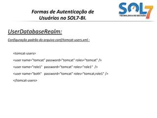 Formas de Autenticação de Usuários no SOL7-BI.DataSourceRealm :Configuração do conf/server.xml:<RealmclassName="org.apache.catalina.realm.DataSourceRealm" debug="99"dataSourceName="jdbc/authority"userTable="users" userNameCol="user_name" userCredCol="user_pass"userRoleTable="user_roles" roleNameCol="role_name"/>