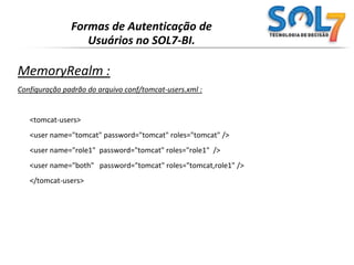 Formas de Autenticação de Usuários no SOL7-BI.JNDIRealm :Configuração do conf/server.xml:<Realm   className="org.apache.catalina.realm.JNDIRealm" debug="99"connectionURL="ldap://localhost:389"userPattern="uid={0},ou=people,dc=mycompany,dc=com"roleBase="ou=groups,dc=mycompany,dc=com"oleName="cn"roleSearch="(uniqueMember={0})"/>