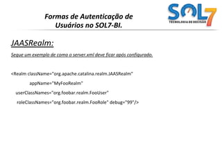 Formas de Autenticação de Usuários no SOL7-BI.UserDatabaseRealm:Configuração padrão do arquivo conf/tomcat-users.xml :	<tomcat-users>	<user name="tomcat" password="tomcat" roles="tomcat" />	<user name="role1"  password="tomcat" roles="role1"  />	<user name="both"   password="tomcat" roles="tomcat,role1" />	</tomcat-users>