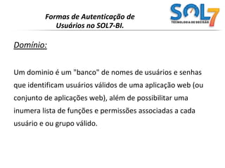 Formas de Autenticação de Usuários no SOL7-BI.Domínio:Um dominio é um "banco" de nomes de usuários e senhas que identificam usuários válidos de uma aplicação web (ou conjunto de aplicações web), além de possibilitar uma inumera lista de funções e permissões associadas a cada usuário e ou grupo válido.