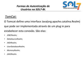 Formas de Autenticação de Usuários no SOL7-BI.TomCat:O Tomcat define uma interface Java(org.apache.catalina.Realm)que pode ser implementada através de um plug in para estabelecer esta conexão. São elas:JDBCRealm;