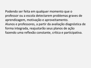 Podendo ser feita em qualquer momento que o professor ou a escola detectarem problemas graves de aprendizagem, motivação e aproveitamento. Alunos e professores, a partir da avaliação diagnóstica de forma integrada, reajustarão seus planos de ação fazendo uma reflexão constante, crítica e participativa. 