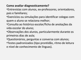 Como avaliar diagnosticamente?  Entrevistas com alunos, ex-professores, orientadores, pais e familiares; Exercícios ou simulações para identificar colegas com quem o aluno se relaciona melhor; Consulta ao histórico escolar/ficha de anotações da vida escolar do aluno; Observações dos alunos, particularmente durante os primeiros dias de aula; Questionários, perguntas e conversa com alunos; Testes padronizados (tipo prontidão, ritmo de leitura e nível de conhecimento de línguas). 