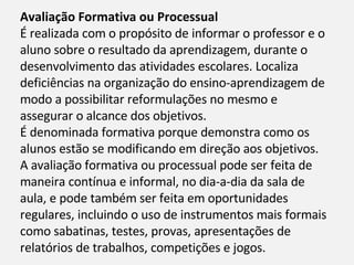 Avaliação Formativa ou Processual É realizada com o propósito de informar o professor e o aluno sobre o resultado da aprendizagem, durante o desenvolvimento das atividades escolares. Localiza deficiências na organização do ensino-aprendizagem de modo a possibilitar reformulações no mesmo e assegurar o alcance dos objetivos. É denominada formativa porque demonstra como os alunos estão se modificando em direção aos objetivos. A avaliação formativa ou processual pode ser feita de maneira contínua e informal, no dia-a-dia da sala de aula, e pode também ser feita em oportunidades regulares, incluindo o uso de instrumentos mais formais como sabatinas, testes, provas, apresentações de relatórios de trabalhos, competições e jogos. 