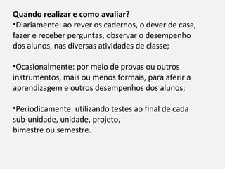 Quando realizar e como avaliar?  Diariamente: ao rever os cadernos, o dever de casa, fazer e receber perguntas, observar o desempenho dos alunos, nas diversas atividades de classe; Ocasionalmente: por meio de provas ou outros instrumentos, mais ou menos formais, para aferir a aprendizagem e outros desempenhos dos alunos; Periodicamente: utilizando testes ao final de cada sub-unidade, unidade, projeto, bimestre ou semestre. 