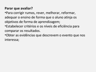 Parar que avaliar?  Para corrigir rumos, rever, melhorar, reformar, adequar o ensino de forma que o aluno atinja os objetivos de forma de aprendizagem; Estabelecer critérios e os níveis de eficiência para comparar os resultados. Obter as evidências que descrevem o evento que nos interessa; 