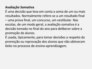 Avaliação Somativa É uma decisão que leva em conta a soma de um ou mais resultados. Normalmente refere-se a um resultado final – uma prova final, um concurso, um vestibular. Nas escolas, de um modo geral, a avaliação somativa é a decisão tomada no final do ano para deliberar sobre a promoção de alunos. É usada, tipicamente, para tomar decisões a respeito da promoção ou reprovação dos alunos que não obtiveram êxito no processo de ensino-aprendizagem. 