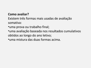 Como avaliar? Existem três formas mais usadas de avaliação somativa: uma prova ou trabalho final; uma avaliação baseada nos resultados cumulativos obtidos ao longo do ano letivo; uma mistura das duas formas acima. 