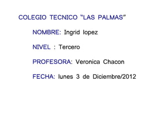 COLEGIO TECNICO “LAS PALMAS”

   NOMBRE: Ingrid lopez

   NIVEL : Tercero

   PROFESORA: Veronica Chacon

   FECHA: lunes 3 de Diciembre/2012
 