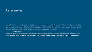 Referencias
Las referencias son un listado de los datos de cada fuente consultada para la elaboración de un trabajo y
que aparecen citados en el texto. Este listado permite identificar y localizar las fuentes para cerciorarse de
la información contenida allí o complementarla en caso de ser necesario.
¡Importante!
Todos los autores citados en el cuerpo de un texto o trabajo deben coincidir con la lista de referencias del
final, NUNCA DEBE REFERENCIARSE UN AUTOR QUE NO HAYA SIDO CITADO EN EL TEXTO Y VICEVERSA.
 
