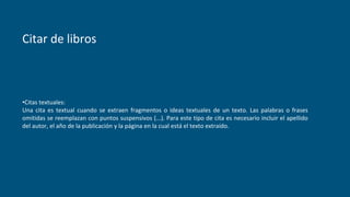 Citar de libros
•Citas textuales:
Una cita es textual cuando se extraen fragmentos o ideas textuales de un texto. Las palabras o frases
omitidas se reemplazan con puntos suspensivos (...). Para este tipo de cita es necesario incluir el apellido
del autor, el año de la publicación y la página en la cual está el texto extraído.
 