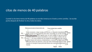citas de menos de 40 palabras
Cuando la cita tiene menos de 40 palabras se escribe inmersa en el texto y entre comillas . Se escribe
punto después de finalizar la cita y todos los datos.
 