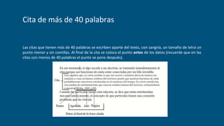 Cita de más de 40 palabras
Las citas que tienen más de 40 palabras se escriben aparte del texto, con sangría, un tamaño de letra un
punto menor y sin comillas. Al final de la cita se coloca el punto antes de los datos (recuerde que en las
citas con menos de 40 palabras el punto se pone después).
 