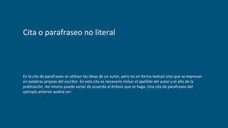 Cita o parafraseo no literal
En la cita de parafraseo se utilizan las ideas de un autor, pero no en forma textual sino que se expresan
en palabras propias del escritor. En esta cita es necesario incluir el apellido del autor y el año de la
publicación. Así mismo puede variar de acuerdo al énfasis que se haga. Una cita de parafraseo del
ejemplo anterior podría ser:
 