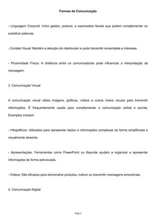 Formas de Comunicação
- Linguagem Corporal: Inclui gestos, postura, e expressões faciais que podem complementar ou
substituir palavras.
- Contato Visual: Mantém a atenção do interlocutor e pode transmitir sinceridade e interesse.
- Proximidade Física: A distância entre os comunicadores pode influenciar a interpretação da
mensagem.
3. Comunicação Visual
A comunicação visual utiliza imagens, gráficos, vídeos e outros meios visuais para transmitir
informações. É frequentemente usada para complementar a comunicação verbal e escrita.
Exemplos incluem:
- Infográficos: Utilizados para apresentar dados e informações complexas de forma simplificada e
visualmente atraente.
- Apresentações: Ferramentas como PowerPoint ou Keynote ajudam a organizar e apresentar
informações de forma estruturada.
- Vídeos: São eficazes para demonstrar produtos, instruir ou transmitir mensagens emocionais.
4. Comunicação Digital
Page 2
 