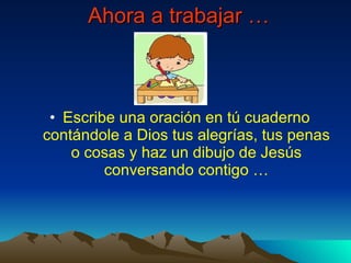 Ahora a trabajar … Escribe una oración en tú cuaderno contándole a Dios tus alegrías, tus penas o cosas y haz un dibujo de Jesús conversando contigo …
