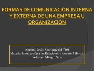 Alumno: Jesús Rodríguez (M-716)
Materia: Introducción a las Relaciones y Asuntos Públicos
Profesora: Milagro Silva
FORMAS DE COMUNICACIÓN INTERNA
Y EXTERNA DE UNA EMPRESA U
ORGANIZACIÓN
1
 