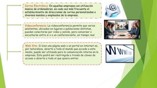 En aquellas empresas con utilización
masiva de ordenadores, es cada vez más frecuente el
establecimiento de direcciones de correo personalizadas a
diversos mandos y empleados de la empresa.
La videoconferencia permite que varios
asistentes, ubicados en lugares o poblaciones distintas,
puedan conectarse por video y sonido, para conversar o
escucharse entre si o a un conferenciante, en tiempo real.
Si bien una página web o un portal en internet es,
por naturaleza, abierto a todo el mundo que accede a este
medio, puede ser utilizada para la comunicación interna en la
empresa. Esta podrá ser restringida a través de claves de
acceso o abierta a todo el que quiera entrar.
 