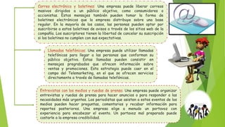 Una empresa puede liberar correos
masivos dirigidos a un público objetivo, como consumidores o
accionistas. Estos mensajes también pueden tomar la forma de
boletines electrónicos que la empresa distribuye sobre una base
regular. En la mayoría de los casos, las personas pueden optar por
suscribirse a estos boletines de avisos a través de los sitios web de la
compañía. Los suscriptores tienen la libertad de cancelar su suscripción
si los boletines no cumplen con sus expectativas.
Una empresa puede utilizar llamadas
telefónicas para llegar a las personas que conforman su
público objetivo. Estas llamadas pueden consistir en
mensajes pregrabados que ofrecen información sobre
ventas y promociones. Esta estrategia puede caer en el
campo del Telemarketing, en el que se ofrecen servicios
directamente a través de llamadas telefónicas.
Una empresa puede organizar
entrevistas y ruedas de prensa para hacer anuncios o para responder a las
necesidades más urgentes. Los periodistas que asisten a estos eventos de los
medios pueden hacer preguntas, comentarios y recabar información para
reportes posteriores. Una empresa elige a menudo un portavoz con
experiencia para encabezar el evento. Un portavoz mal preparado puede
costarle a la empresa credibilidad.
 
