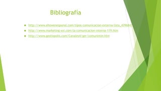 Bibliografía
 http://www.ehowenespanol.com/tipos-comunicacion-externa-lista_439684/
 http://www.marketing-xxi.com/la-comunicacion-interna-119.htm
 http://www.gestiopolis.com/Canales4/ger/comuninter.htm
 