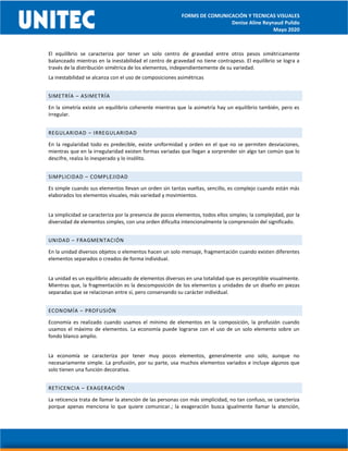 FORMS DE COMUNICACIÓN Y TECNICAS VISUALES
Denise Aline Reynaud Pulido
Mayo 2020
El equilibrio se caracteriza por tener un solo centro de gravedad entre otros pesos simétricamente
balanceado mientras en la inestabilidad el centro de gravedad no tiene contrapeso. El equilibrio se logra a
través de la distribución simétrica de los elementos, independientemente de su variedad.
La inestabilidad se alcanza con el uso de composiciones asimétricas
SIMETRÍA – ASIMETRÍA
En la simetría existe un equilibrio coherente mientras que la asimetría hay un equilibrio también, pero es
irregular.
REGULARIDAD – IRREGULARIDAD
En la regularidad todo es predecible, existe uniformidad y orden en el que no se permiten desviaciones,
mientras que en la irregularidad existen formas variadas que llegan a sorprender sin algo tan común que lo
descifre, realza lo inesperado y lo insólito.
SIMPLICIDAD – COMPLEJIDAD
Es simple cuando sus elementos llevan un orden sin tantas vueltas, sencillo, es complejo cuando están más
elaborados los elementos visuales, más variedad y movimientos.
La simplicidad se caracteriza por la presencia de pocos elementos, todos ellos simples; la complejidad, por la
diversidad de elementos simples, con una orden dificulta intencionalmente la comprensión del significado.
UNIDAD – FRAGMENTACIÓN
En la unidad diversos objetos o elementos hacen un solo mensaje, fragmentación cuando existen diferentes
elementos separados o creados de forma individual.
La unidad es un equilibrio adecuado de elementos diversos en una totalidad que es perceptible visualmente.
Mientras que, la fragmentación es la descomposición de los elementos y unidades de un diseño en piezas
separadas que se relacionan entre sí, pero conservando su carácter individual.
ECONOMÍA – PROFUSIÓN
Economía es realizado cuando usamos el mínimo de elementos en la composición, la profusión cuando
usamos el máximo de elementos. La economía puede lograrse con el uso de un solo elemento sobre un
fondo blanco amplio.
La economía se caracteriza por tener muy pocos elementos, generalmente uno solo, aunque no
necesariamente simple. La profusión, por su parte, usa muchos elementos variados e incluye algunos que
solo tienen una función decorativa.
RETICENCIA – EXAGERACIÓN
La reticencia trata de llamar la atención de las personas con más simplicidad, no tan confuso, se caracteriza
porque apenas menciona lo que quiere comunicar.; la exageración busca igualmente llamar la atención,
 