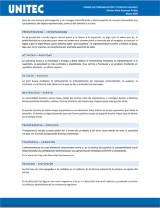 FORMS DE COMUNICACIÓN Y TECNICAS VISUALES
Denise Aline Reynaud Pulido
Mayo 2020
pero de una manera extravagante, y se consigue intensificando o disminuyendo de manera desmedida una
característica del objeto representado, como el del tamaño o el color.
PREDICTIBILIDAD – ESPONTANEIDAD
Se es predecible cuando sigues ciertos pasos y te llevan a lo esperado, es algo que tú sabes que es, la
predictibilidad se caracteriza por tener un orden muy convencional y conocido por el receptor, ya sea por la
lógica o por la experiencia; quien observa sabe “que sucederá”; la espontaneidad es como si faltara un paso,
algo que no te esperas, se caracteriza por una falta aparente de plan.
ACTIVIDAD – PASIVIDAD
La actividad incita a la movilidad y energía y debe reflejar el movimiento mediante la representación o la
sugestión, la pasividad es más centrada y equilibrada, muy serena y tranquila y se produce mediante un
equilibrio absoluto, un efecto reposo.
SUTILEZA – AUDACIA
Lo sutil busca mediante el refinamiento el entendimiento de mensajes contundentes, la audacia, lo
contrario, es la técnica más obvia con la que se dan a entender los mensajes.
NEUTRALIDAD – ACENTO
La neutralidad muestra varias cosas, todas del mismo nivel de importancia, e consigue dando a distintas
formas positivas tamaños, colores, formas similares, de manea que ninguna pese más que las otras.
El acento consiste en darle mayor importancia a un elemento, hace énfasis en lo que queremos que llame la
atención. El acento se logra haciendo que una forma positiva ocupe un espacio mucho mayor que la demás
en el campo visual.
TRANSPARENCIA – OPACIDAD
Transparencia resulta cuando poder ver a través de un objeto y ver otras cosas detrás de este, la opacidad
no deja ver a través, bloqueando diversos elementos.
COHERENCIA – VARIACIÓN
Coherentemente se usan elemento relacionados entre sí, es la técnica de expresar la compatibilidad visual
desarrollando una composición dominada por una aproximación temática uniforme y consonante.
En la variación hay más diversidad de elementos.
REALISMO – DISTORCIÓN
Las formas son más apegadas a la realidad, es el realismo. Es la técnica natural de la cámara, la opción del
artista.
En la distorsión las figuras son más irregulares y locas. La distorsión fuerza el realismo y pretende controlar
sus efectos desviándose de los contornos regulares.
 