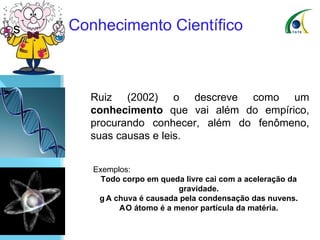 Conhecimento Científico Ruiz (2002) o descreve como um  conhecimento  que vai além do empírico, procurando conhecer, além do fenômeno, suas causas e leis.   Exemplos: Todo corpo em queda livre cai com a aceleração da gravidade.    A chuva é causada pela condensação das nuvens.    O átomo é a menor partícula da matéria. 