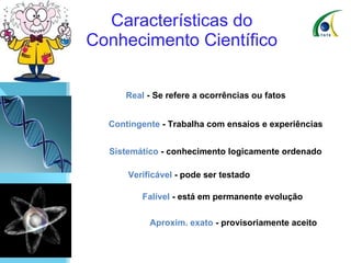 Características do Conhecimento Científico    Real  - Se refere a ocorrências ou fatos    Contingente  - Trabalha com ensaios e experiências    Sistemático  - conhecimento logicamente ordenado    Verificável  - pode ser testado    Falível  - está em permanente evolução    Aproxim. exato  - provisoriamente aceito 