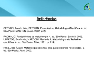 Referências CERVON, Amado Luiz, BERVIAN, Pedro Alcino.  Metodologia Científica . 4. ed. São Paulo: MAKRON Books, 2002. 242p  FACHIN, O. Fundamentos de metodologia. 4. ed. São Paulo: Saraiva, 2003.  LAKATOS, Eva Maria; MARCONI, Maria de A.  Metodologia do Trabalho científico . 4. ed. São Paulo: Atlas, 1991.  p. 214.  RUIZ, João Álvaro. Metodologia científica: guia para eficiência nos estudos. 5 ed. São Paulo: Atlas, 2002.  