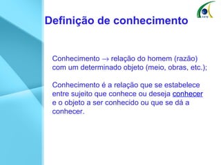 Definição de conhecimento Conhecimento    relação do homem (razão) com um determinado objeto (meio, obras, etc.); Conhecimento é a relação que se estabelece entre sujeito que conhece ou deseja  conhecer  e o objeto a ser conhecido ou que se dá a conhecer.  