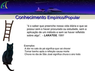 Conhecimento  Empírico/Popular “ é o saber que preenche nossa vida diária e que se possui sem o haver procurado ou estudado, sem a aplicação de um método e sem se haver refletido sobre algo”.  -  LAKATOS , 1991 Exemplos: A dor no calo do pé significa que vai chover Tomar banho após a refeição causa morte Chuva no dia de São José significa chuva o ano todo 